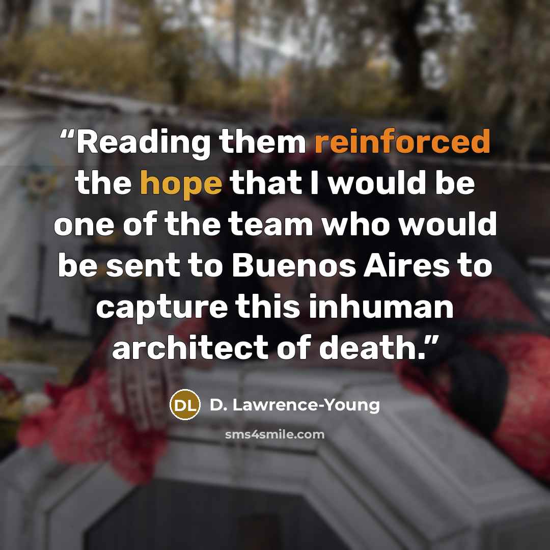 “Reading them reinforced the hope that I would be one of the team who would be sent to Buenos Aires to capture this inhuman architect of death.” quote by D. Lawrence-Young