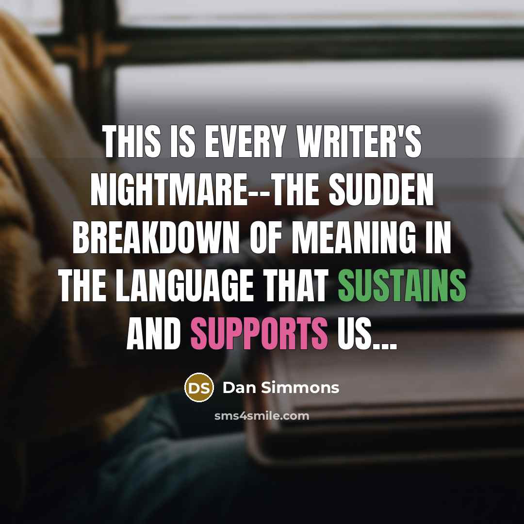 “This is every writer's nightmare--the sudden breakdown of meaning in the language that sustains and supports us...” quote by Dan Simmons
