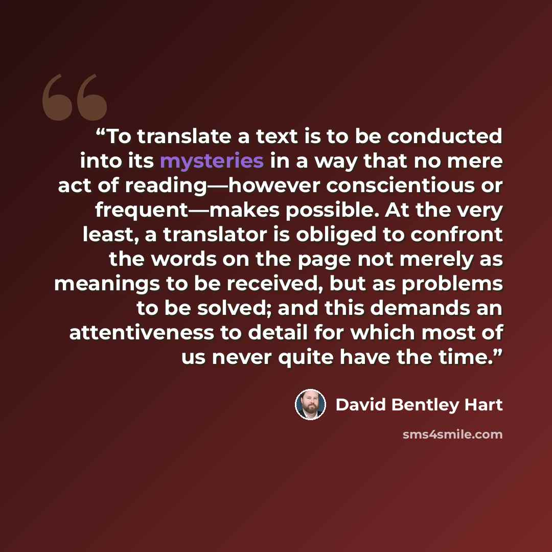 “To translate a text is to be conducted into its mysteries in a way that no mere act of reading—however conscientious or frequent—makes possible. At the very least, a translator is obliged to confront the words on the page not merely as meanings to be received, but as problems to be solved; and…” quote by David Bentley Hart