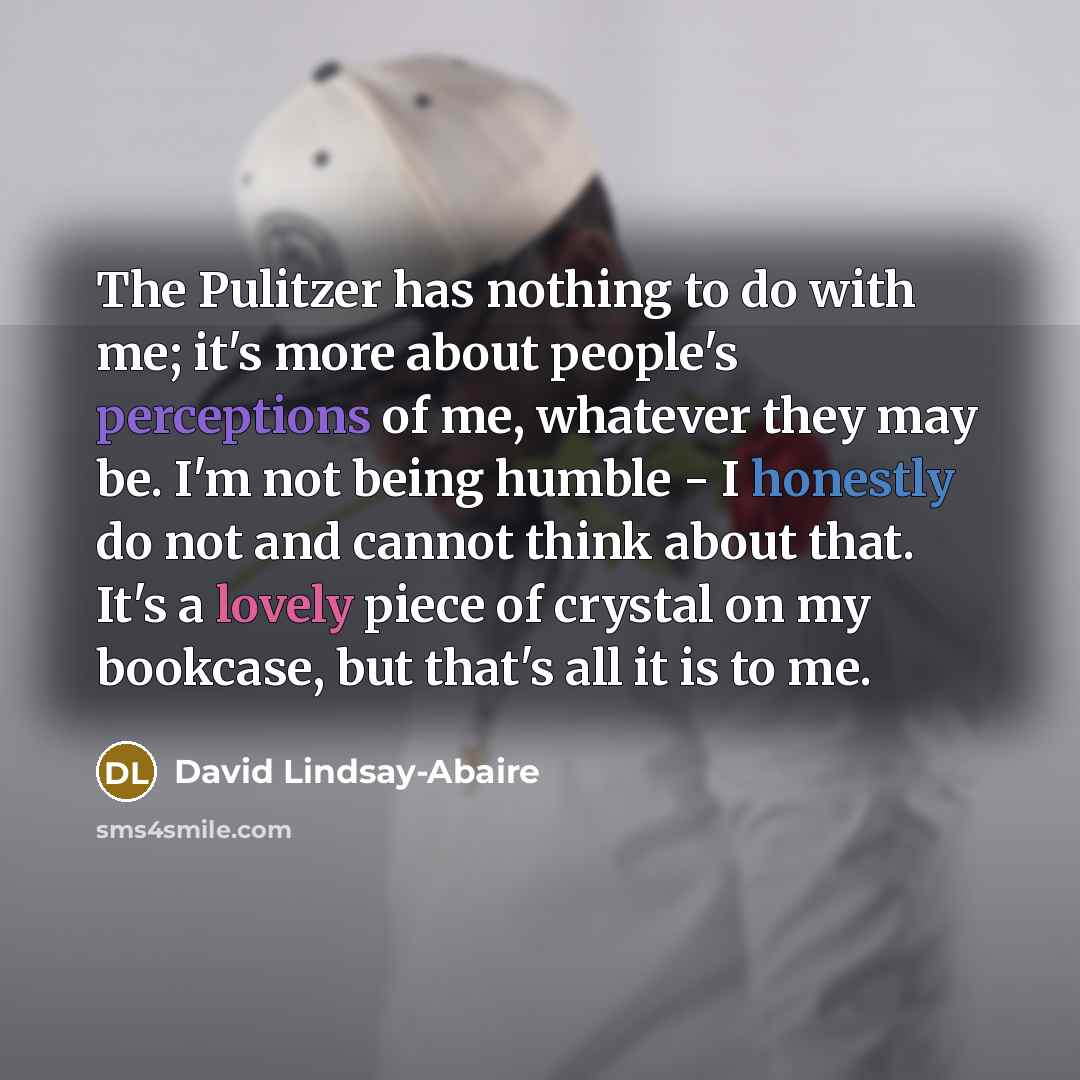 “The Pulitzer has nothing to do with me; it's more about people's perceptions of me, whatever they may be. I'm not being humble - I honestly do not and cannot think about that. It's a lovely piece of crystal on my bookcase, but that's all it is to me.” quote by David Lindsay-Abaire