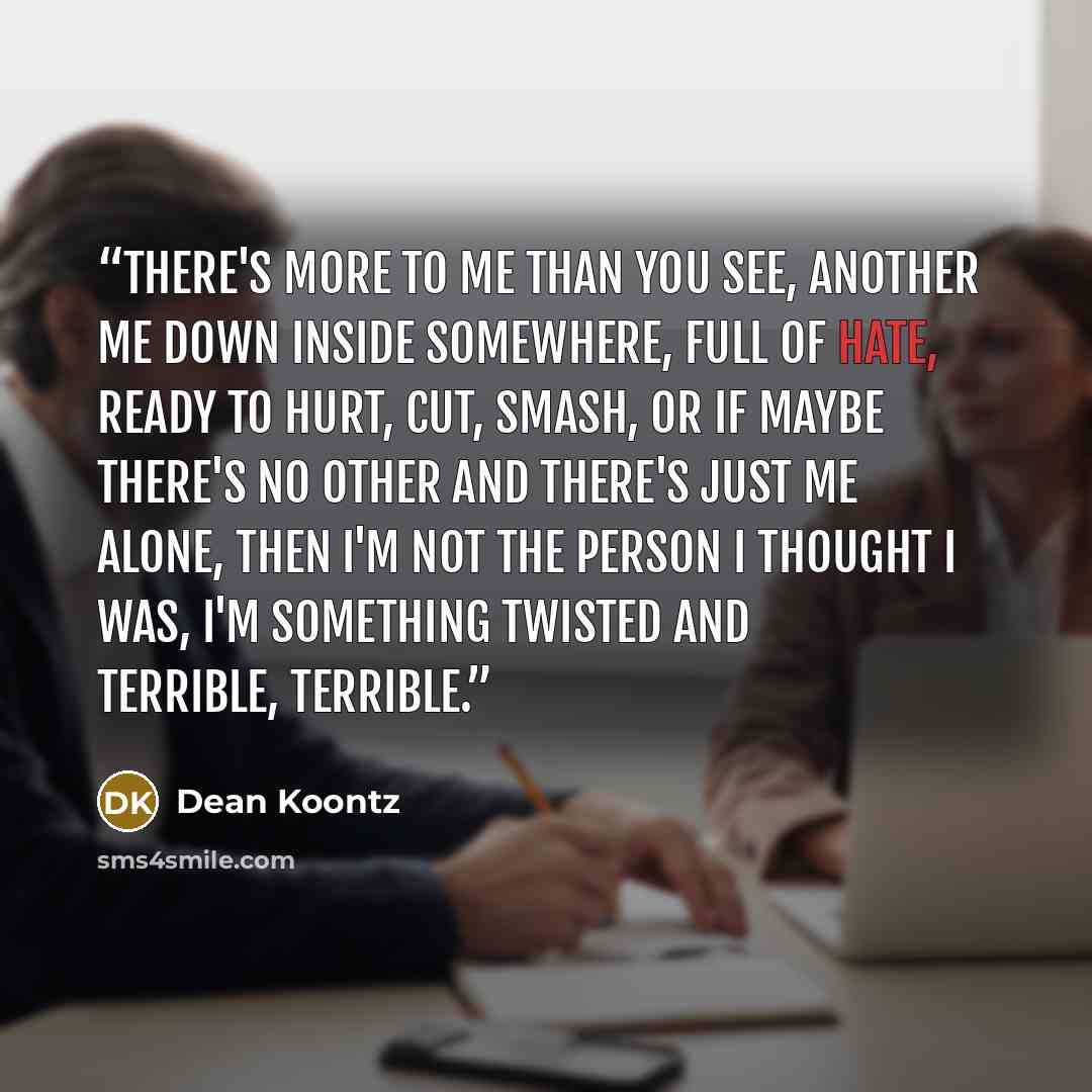 “There's more to me than you see, another me down inside somewhere, full of hate, ready to hurt, cut, smash, or if maybe there's no Other and there's just me alone, then I'm not the person I thought I was, I'm something twisted and terrible, terrible.” quote by dean koontz
