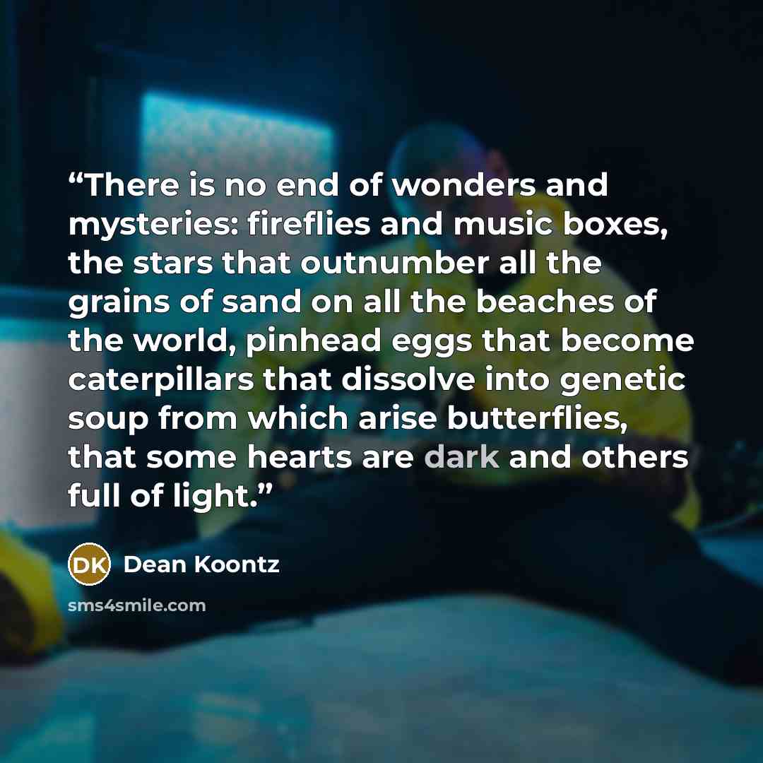 “There is no end of wonders and mysteries: fireflies and music boxes, the stars that outnumber all the grains of sand on all the beaches of the world, pinhead eggs that become caterpillars that dissolve into genetic soup from which arise butterflies, that some hearts are dark and others full of…” quote by Dean Koontz