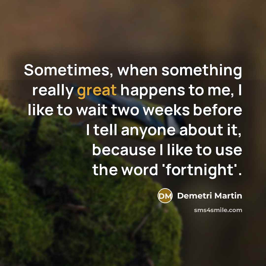 “Sometimes, when something really great happens to me, I like to wait two weeks before I tell anyone about it, because I like to use the word 'fortnight'.” quote by Demetri Martin