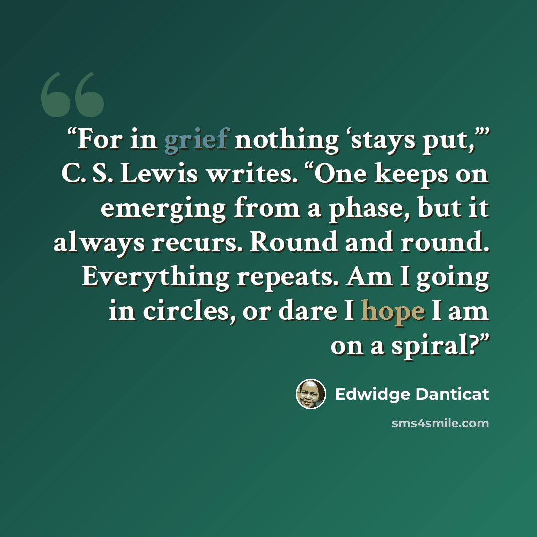 “For in grief nothing ‘stays put,”’ C. S. Lewis writes. “One keeps on emerging from a phase, but it always recurs. Round and round. Everything repeats. Am I going in circles, or dare I hope I am on a spiral?” quote by Edwidge Danticat