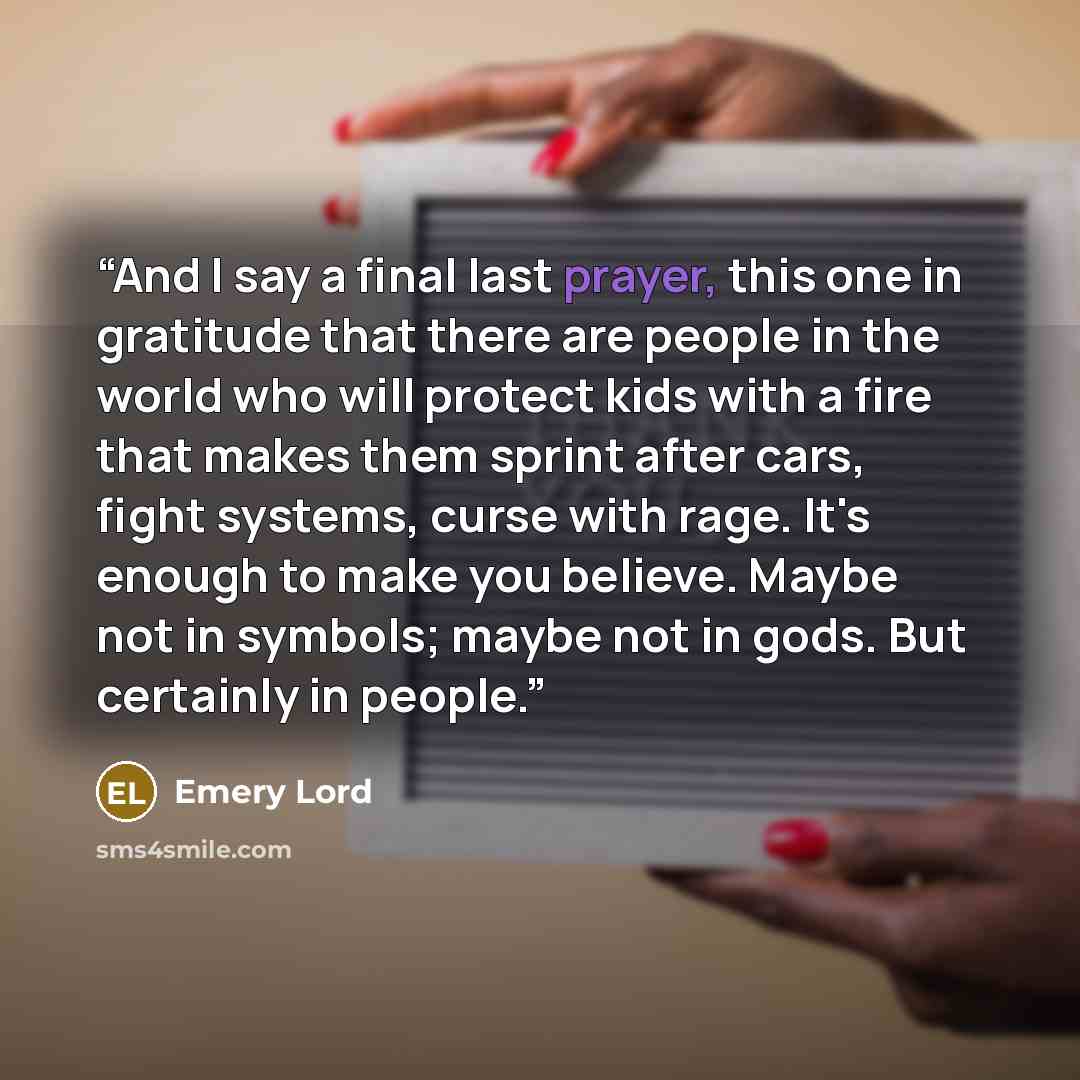 “And I say a final last prayer, this one in gratitude that there are people in the world who will protect kids with a fire that makes them sprint after cars, fight systems, curse with rage. It's enough to make you believe. Maybe not in symbols; maybe not in gods. But certainly in people.” quote by Emery Lord