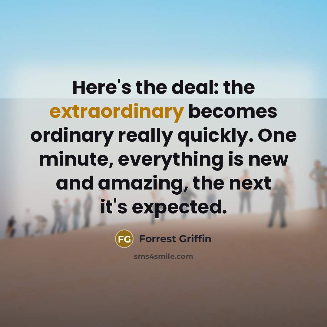 “Here's the deal: the extraordinary becomes ordinary really quickly. One minute, everything is new and amazing, the next it's expected.” quote by Forrest Griffin