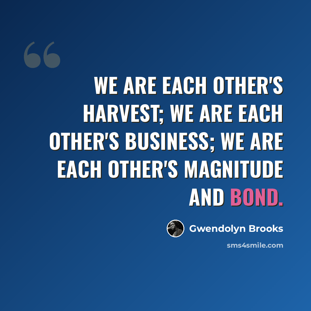 “We are each other's harvest; we are each other's business; we are each other's magnitude and bond.” quote by Gwendolyn Brooks