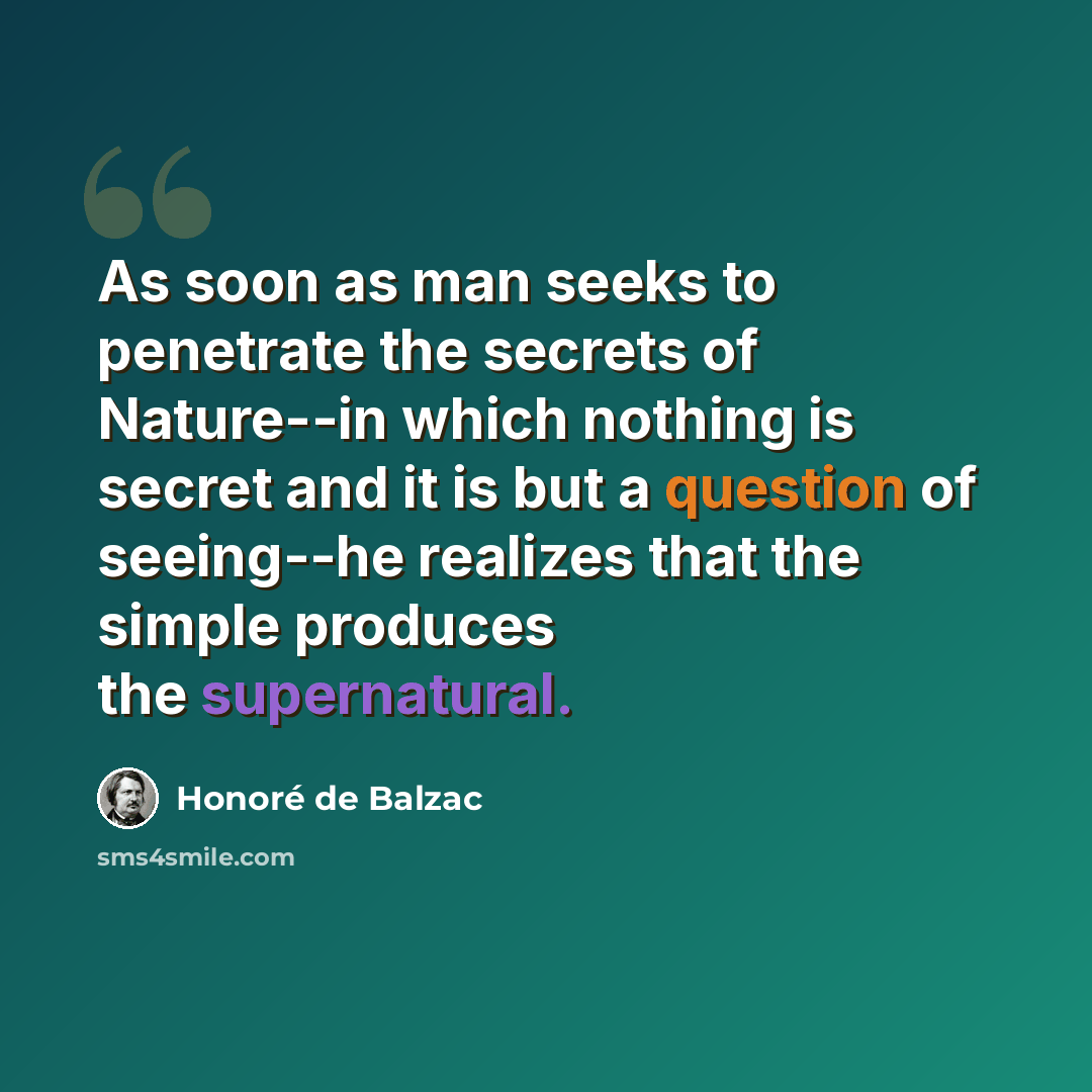 “As soon as man seeks to penetrate the secrets of Nature--in which nothing is secret and it is but a question of seeing--he realizes that the simple produces the supernatural.” quote by Honore de Balzac