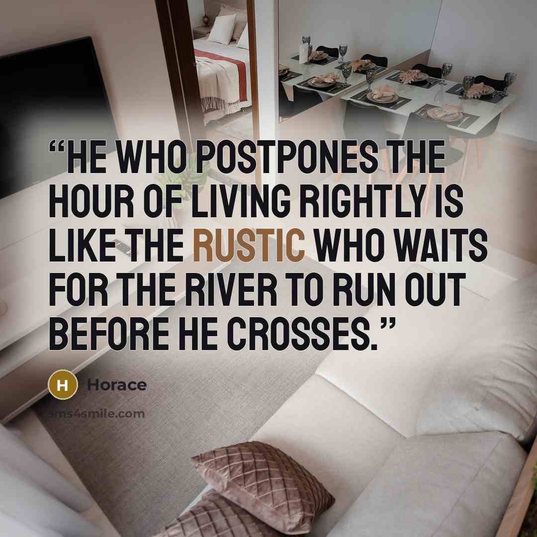 “He who postpones the hour of living rightly is like the rustic who waits for the river to run out before he crosses.” quote by Horace
