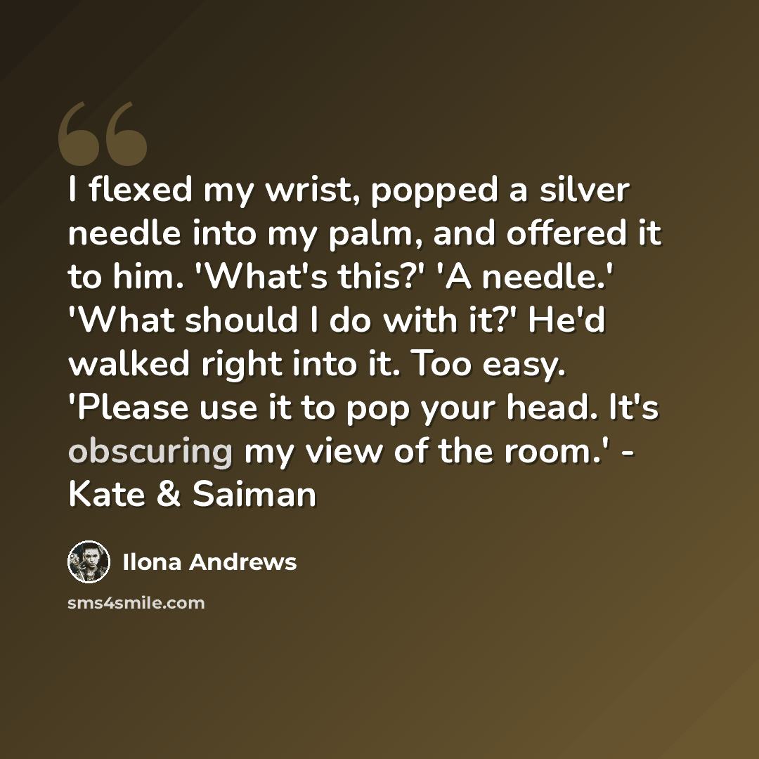 “I flexed my wrist, popped a silver needle into my palm, and offered it to him. 'What's this?' 'A needle.' 'What should I do with it?' He'd walked right into it. Too easy. 'Please use it to pop your head. It's obscuring my view of the room.' - Kate & Saiman” quote by Ilona Andrews