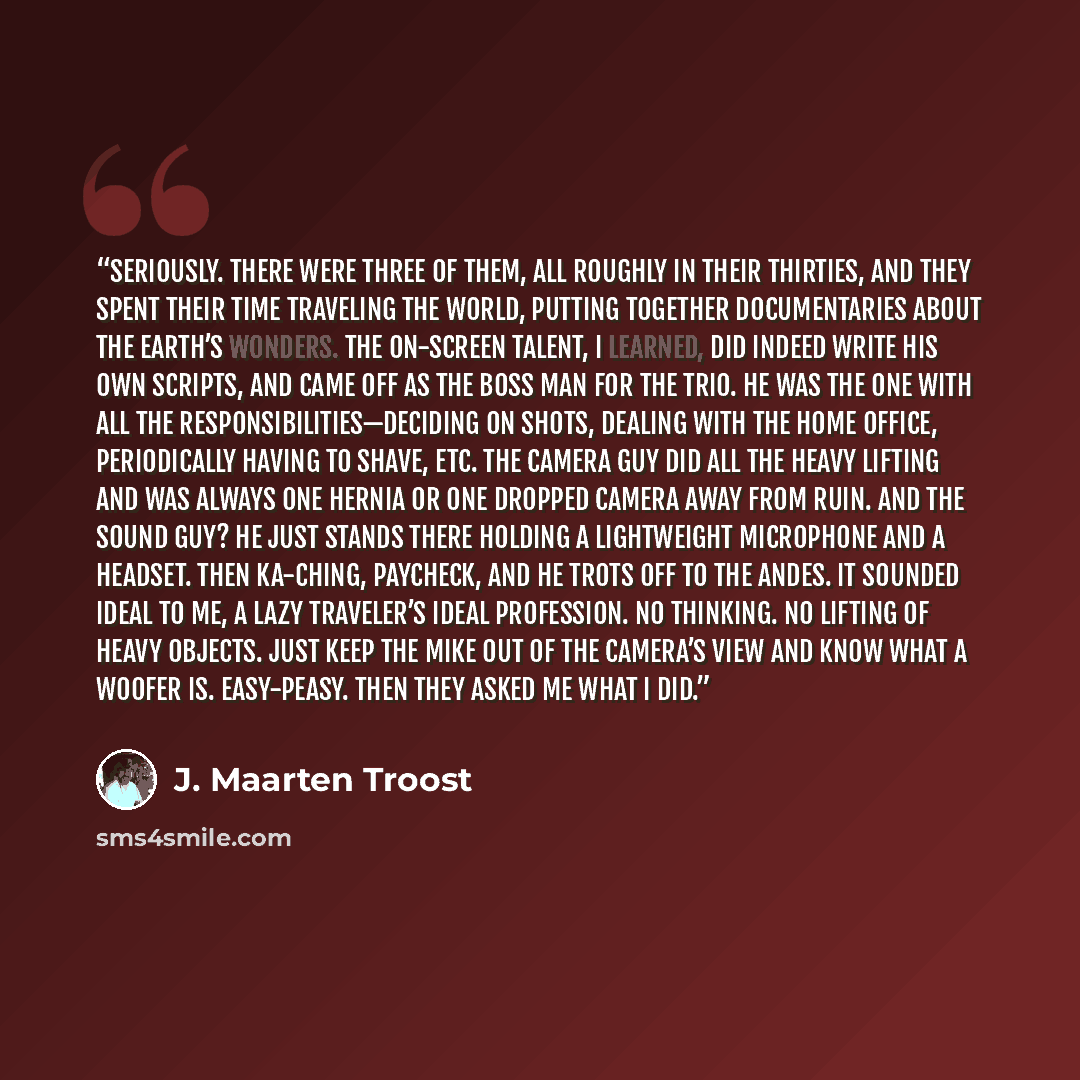 “Seriously. There were three of them, all roughly in their thirties, and they spent their time traveling the world, putting together documentaries about the earth’s wonders. The on-screen talent, I learned, did indeed write his own scripts, and came off as the Boss Man for the trio. He was the one…” quote by J. Maarten Troost