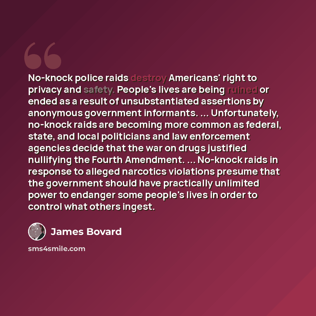 “No-knock police raids destroy Americans' right to privacy and safety. People's lives are being ruined or ended as a result of unsubstantiated assertions by anonymous government informants. ... Unfortunately, no-knock raids are becoming more common as federal, state, and local politicians and law…” quote by James Bovard