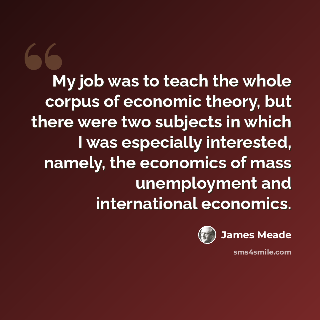 “My job was to teach the whole corpus of economic theory, but there were two subjects in which I was especially interested, namely, the economics of mass unemployment and international economics.” quote by James Meade