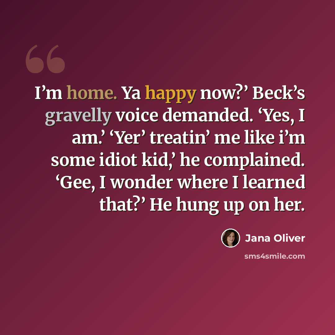 “I’m home. Ya happy now?’ Beck’s gravelly voice demanded. ‘Yes, I am.’ ‘Yer’ treatin’ me like i’m some idiot kid,’ he complained. ‘Gee, I wonder where I learned that?’ He hung up on her.” quote by Jana Oliver