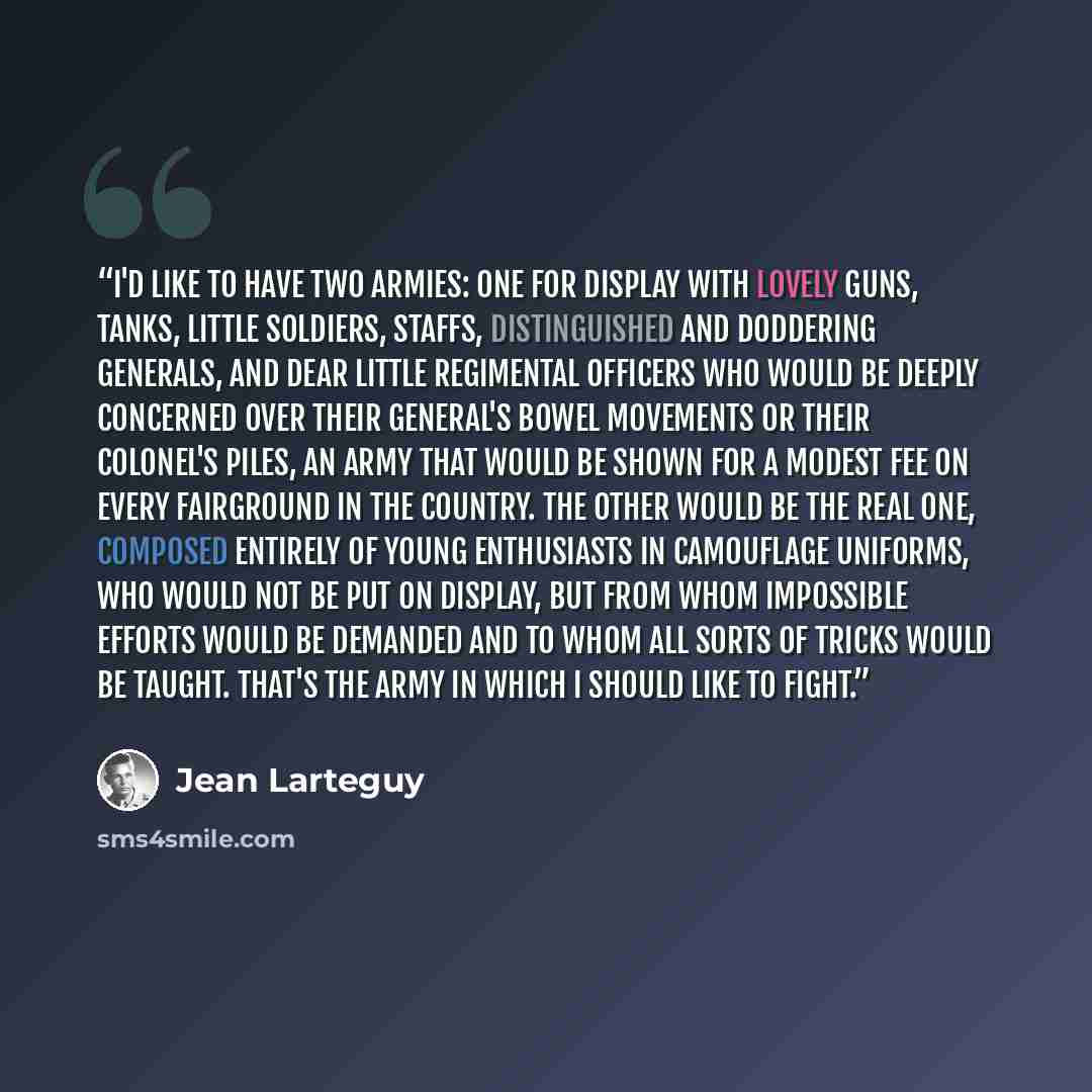 “I'd like to have two armies: one for display with lovely guns, tanks, little soldiers, staffs, distinguished and doddering Generals, and dear little regimental officers who would be deeply concerned over their General's bowel movements or their Colonel's piles, an army that would be shown for a…” quote by Jean Lartéguy