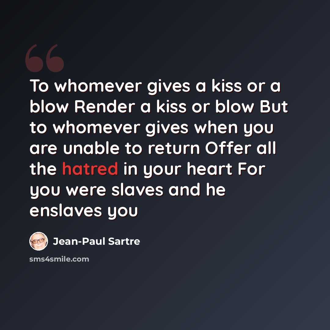 “To whomever gives a kiss or a blow Render a kiss or blow But to whomever gives when you are unable to return Offer all the hatred in your heart For you were slaves and he enslaves you” quote by Jean-Paul Sartre