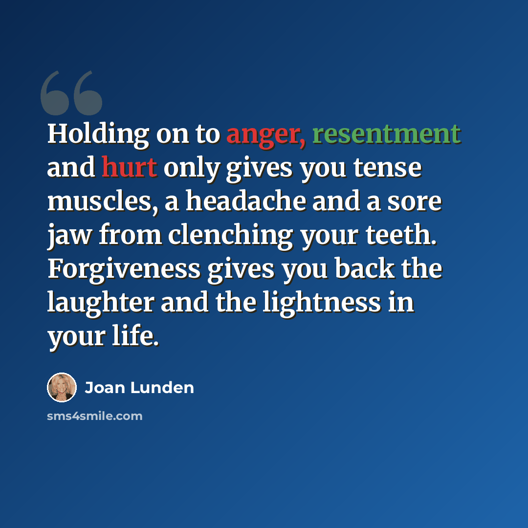 “Holding on to anger, resentment and hurt only gives you tense muscles, a headache and a sore jaw from clenching your teeth. Forgiveness gives you back the laughter and the lightness in your life.” quote by Joan Lunden