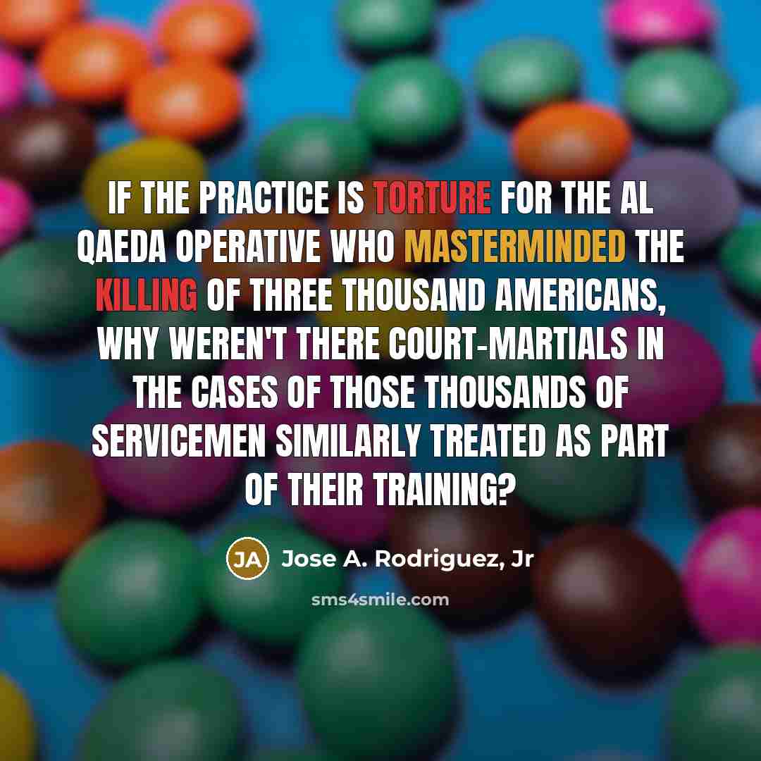“If the practice is torture for the al Qaeda operative who masterminded the killing of three thousand Americans, why weren't there court-martials in the cases of those thousands of servicemen similarly treated as part of their training?” quote by Jose A. Rodriguez, Jr