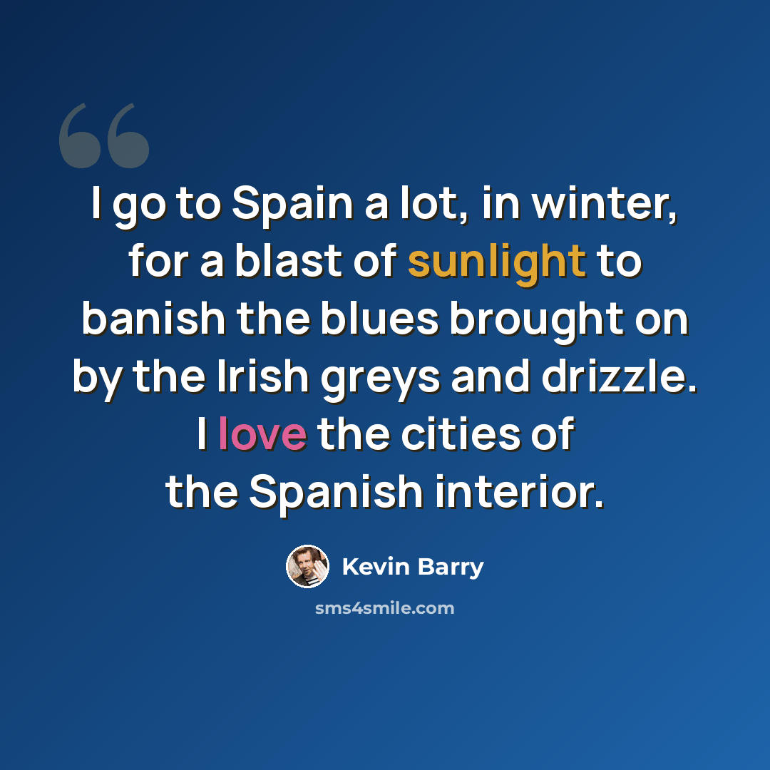 “I go to Spain a lot, in winter, for a blast of sunlight to banish the blues brought on by the Irish greys and drizzle. I love the cities of the Spanish interior.” quote by Kevin Barry
