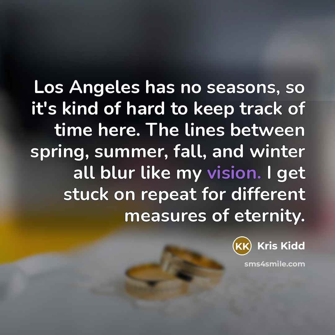 “Los Angeles has no seasons, so it's kind of hard to keep track of time here. The lines between spring, summer, fall, and winter all blur like my vision. I get stuck on repeat for different measures of eternity.” quote by Kris Kidd
