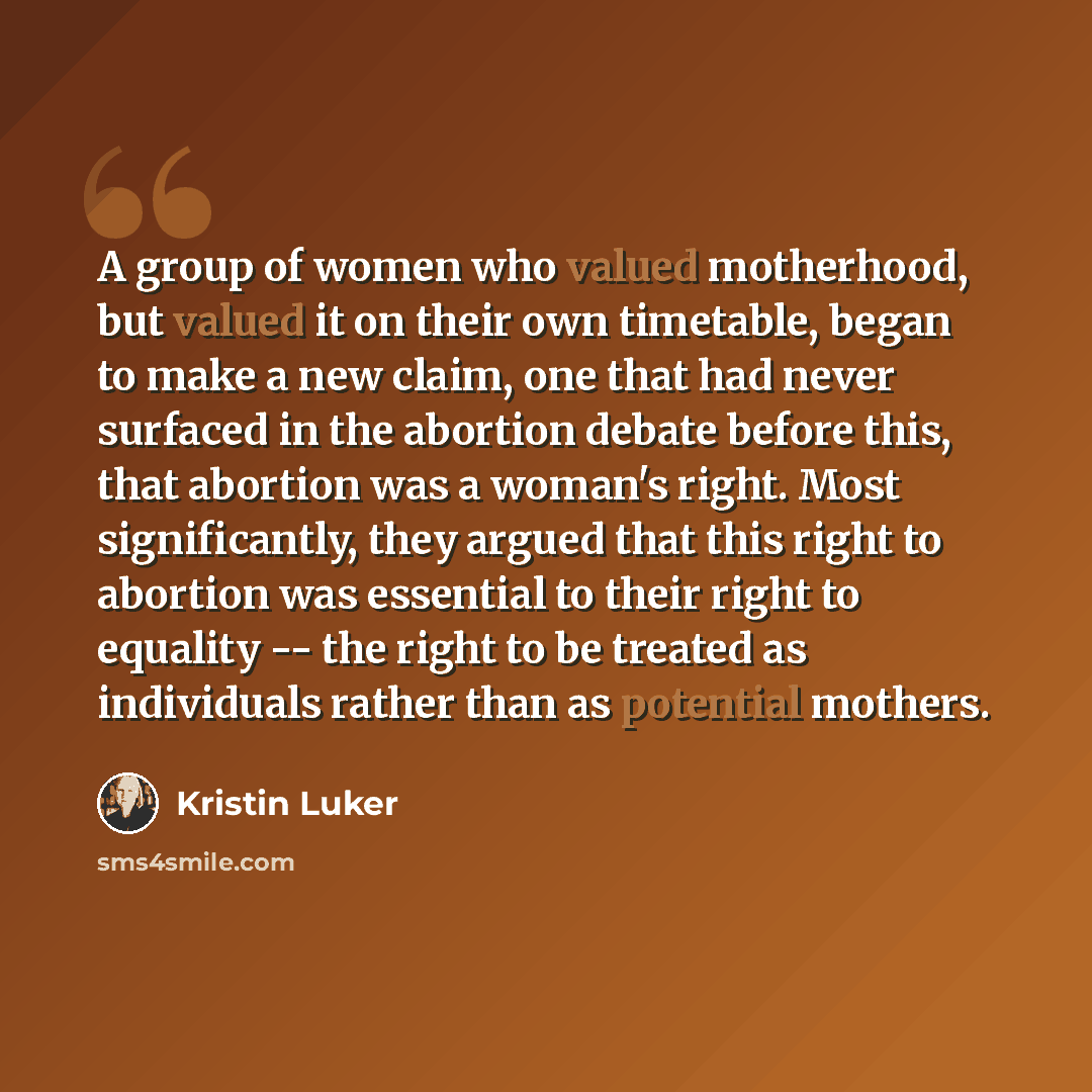 “A group of women who valued motherhood, but valued it on their own timetable, began to make a new claim, one that had never surfaced in the abortion debate before this, that abortion was a woman's right. Most significantly, they argued that this right to abortion was essential to their right to…” quote by Kristin Luker