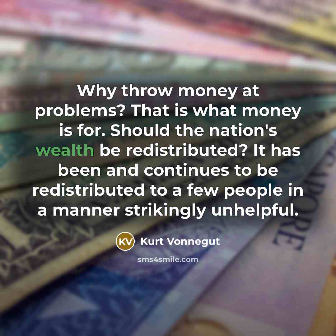 “Why throw money at problems? That is what money is for. Should the nation's wealth be redistributed? It has been and continues to be redistributed to a few people in a manner strikingly unhelpful.” quote by Kurt Vonnegut