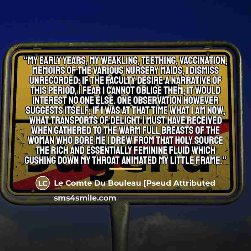 “My early years, my weakling, teething, vaccination, memoirs of the various nursery maids, I dismiss unrecorded: if the Faculty desire a narrative of this period, I fear I cannot oblige them; it would interest no one else. One observation however suggests itself; if I was at that time what I am…” quote by Le Comte Du Bouleau [Pseud Attributed