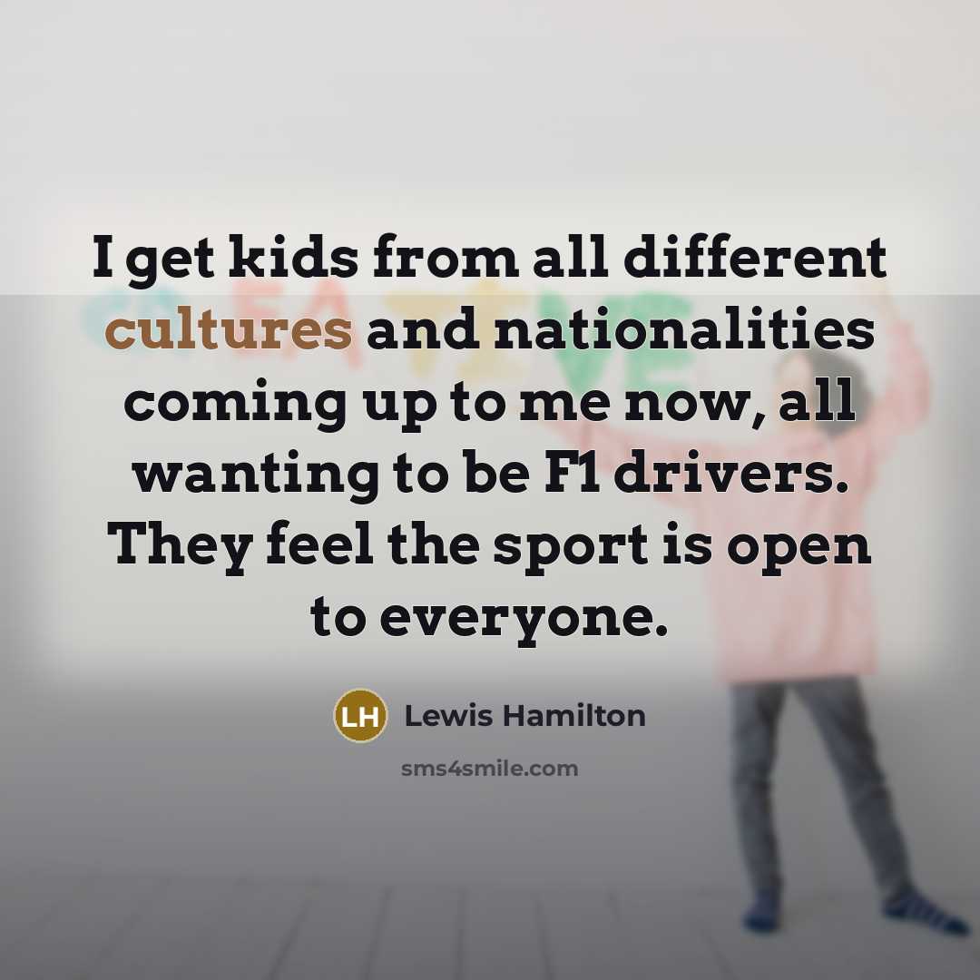 “I get kids from all different cultures and nationalities coming up to me now, all wanting to be F1 drivers. They feel the sport is open to everyone.” quote by Lewis Hamilton