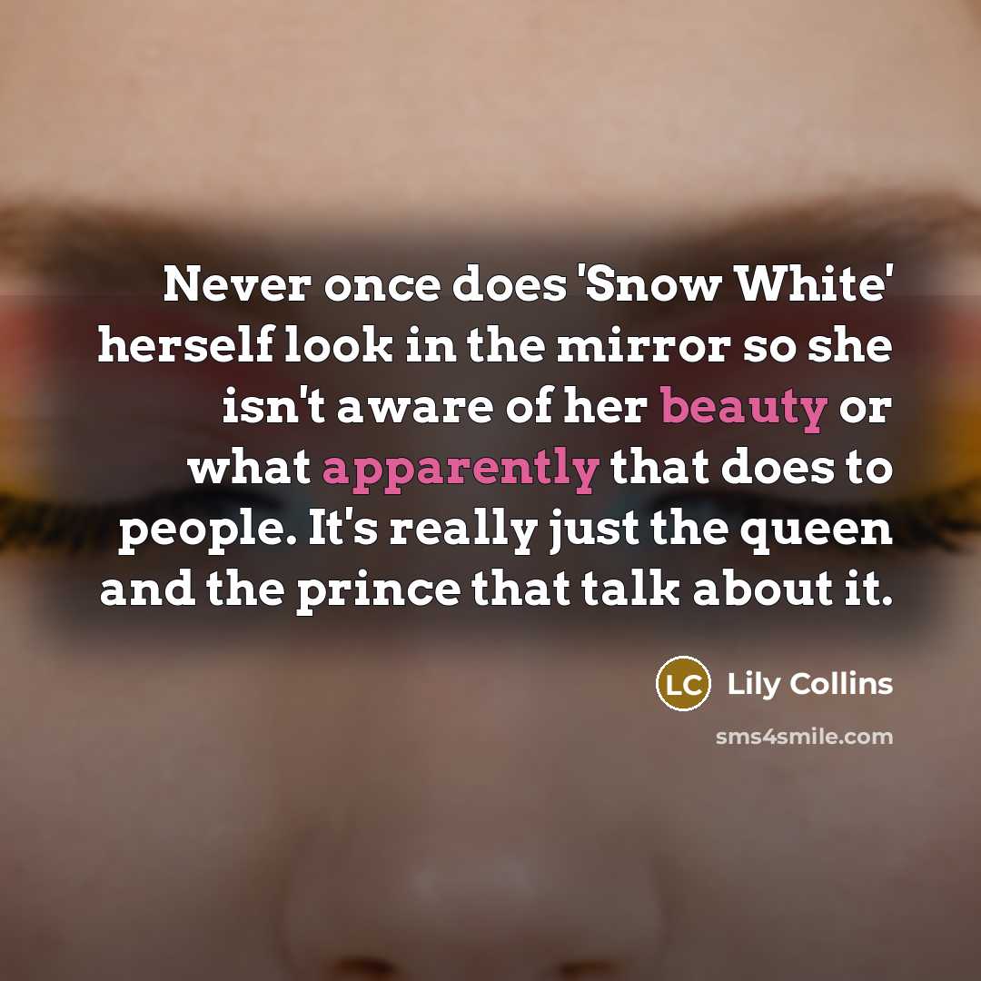 “Never once does 'Snow White' herself look in the mirror so she isn't aware of her beauty or what apparently that does to people. It's really just the queen and the prince that talk about it.” quote by Lily Collins