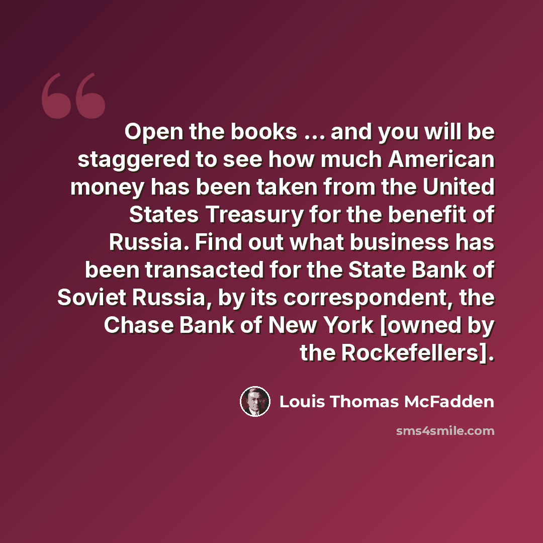 “Open the books ... and you will be staggered to see how much American money has been taken from the United States Treasury for the benefit of Russia. Find out what business has been transacted for the State Bank of Soviet Russia, by its correspondent, the Chase Bank of New York [owned by the…” quote by Louis Thomas McFadden