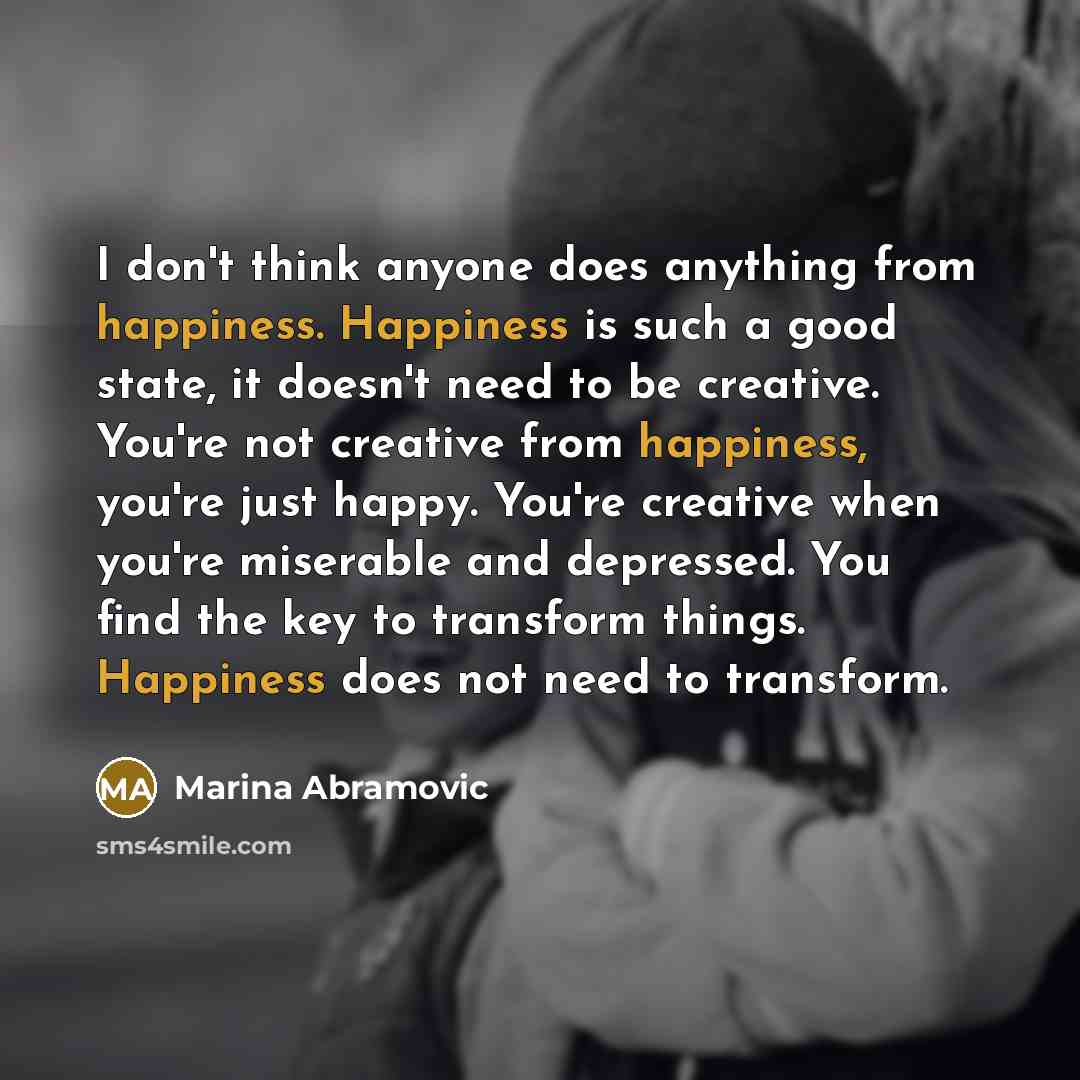 “I don't think anyone does anything from happiness. Happiness is such a good state, it doesn't need to be creative. You're not creative from happiness, you're just happy. You're creative when you're miserable and depressed. You find the key to transform things. Happiness does not need to transform.” quote by Marina Abramovic
