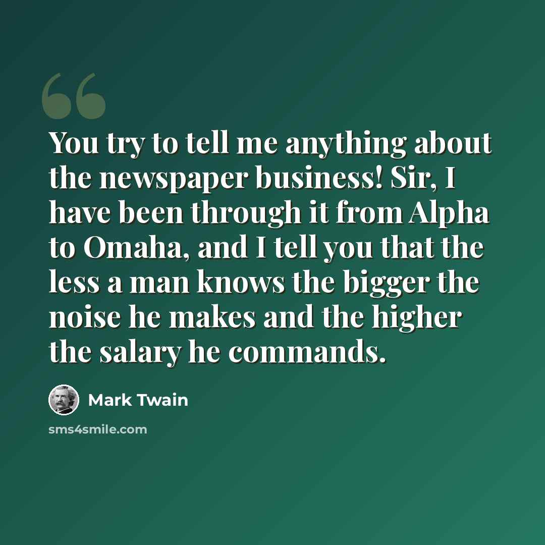 “You try to tell me anything about the newspaper business! Sir, I have been through it from Alpha to Omaha, and I tell you that the less a man knows the bigger the noise he makes and the higher the salary he commands.” quote by Mark Twain