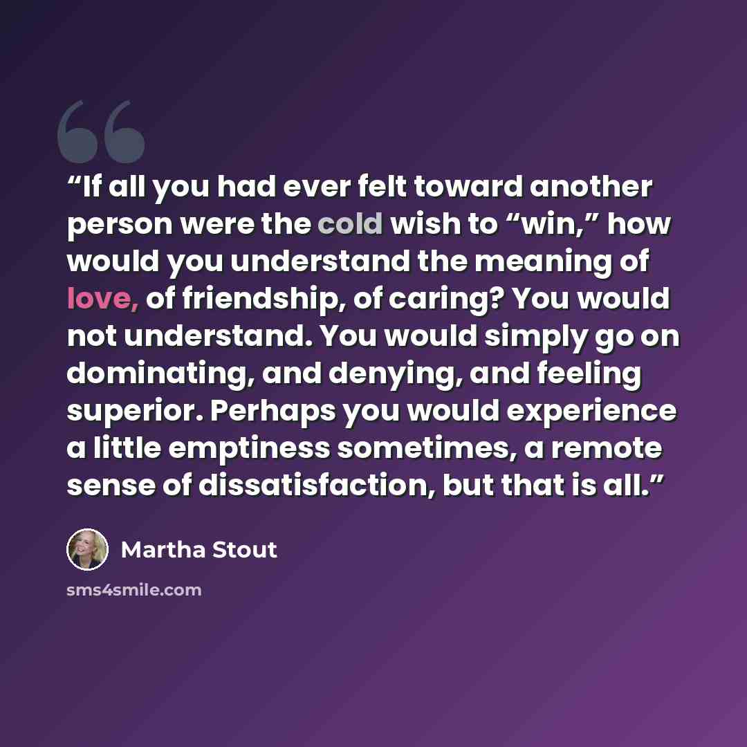 “If all you had ever felt toward another person were the cold wish to “win,” how would you understand the meaning of love, of friendship, of caring? You would not understand. You would simply go on dominating, and denying, and feeling superior. Perhaps you would experience a little emptiness…” quote by Martha Stout