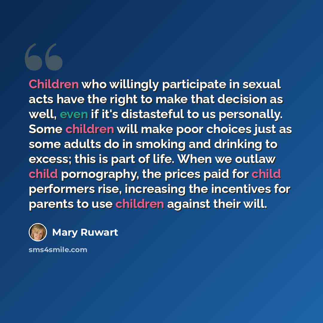 “Children who willingly participate in sexual acts have the right to make that decision as well, even if it's distasteful to us personally. Some children will make poor choices just as some adults do in smoking and drinking to excess; this is part of life. When we outlaw child pornography, the…” quote by Mary Ruwart