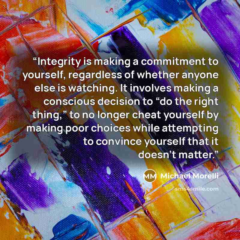 “Integrity is making a commitment to yourself, regardless of whether anyone else is watching. It involves making a conscious decision to “do the right thing,” to no longer cheat yourself by making poor choices while attempting to convince yourself that it doesn’t matter.” quote by Michael Morelli
