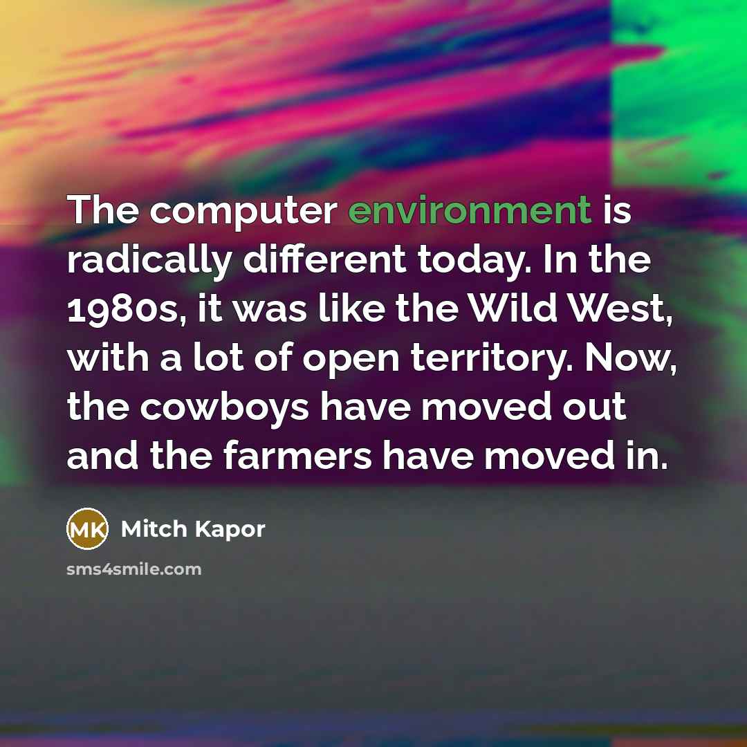 “The computer environment is radically different today. In the 1980s, it was like the Wild West, with a lot of open territory. Now, the cowboys have moved out and the farmers have moved in.” quote by Mitch Kapor