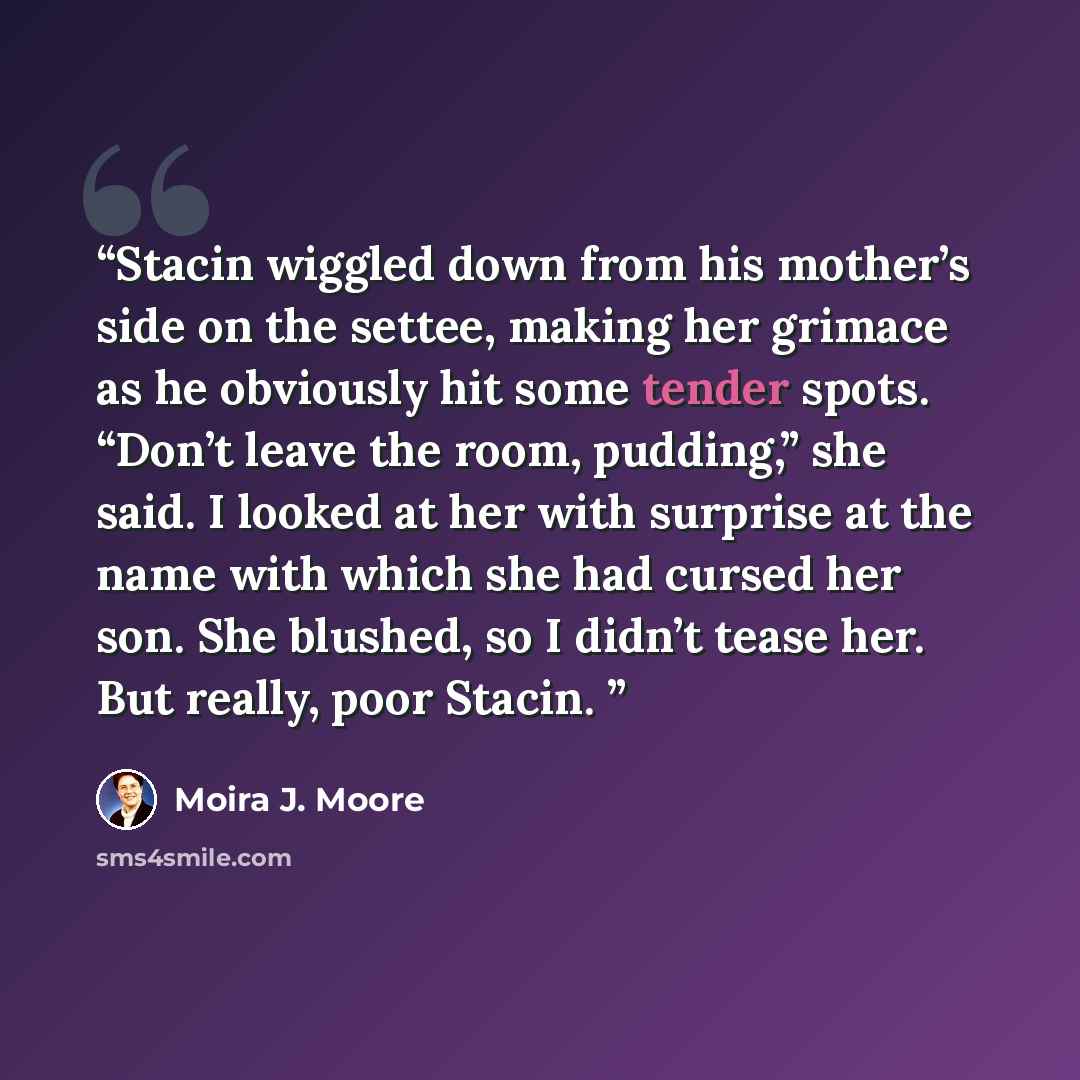 “Stacin wiggled down from his mother’s side on the settee, making her grimace as he obviously hit some tender spots. “Don’t leave the room, pudding,” she said. I looked at her with surprise at the name with which she had cursed her son. She blushed, so I didn’t tease her. But really, poor Stacin.” quote by Moira J. Moore
