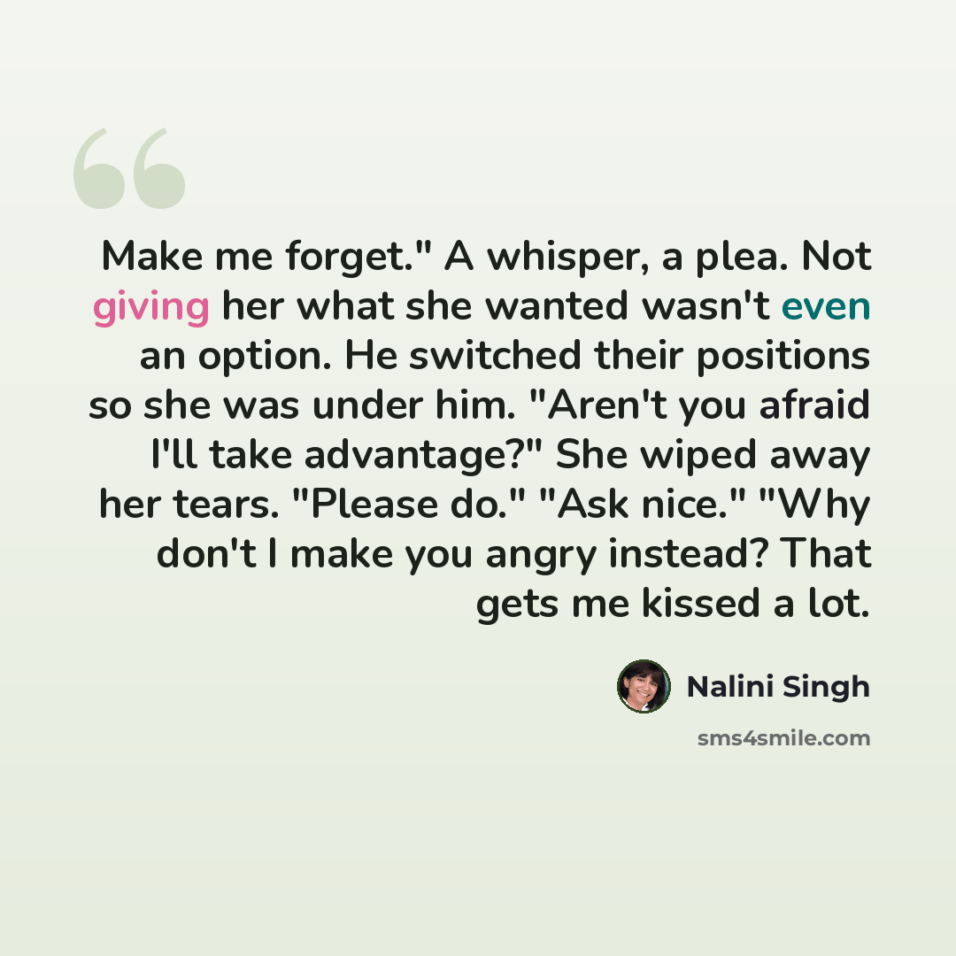 “Make me forget." A whisper, a plea. Not giving her what she wanted wasn't even an option. He switched their positions so she was under him. "Aren't you afraid I'll take advantage?" She wiped away her tears. "Please do." "Ask nice." "Why don't I make you angry instead? That gets me kissed a lot.” quote by Nalini Singh