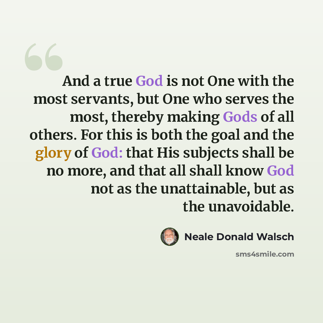 “And a true God is not One with the most servants, but One who serves the most, thereby making Gods of all others. For this is both the goal and the glory of God: that His subjects shall be no more, and that all shall know God not as the unattainable, but as the unavoidable.” quote by Neale Donald Walsch