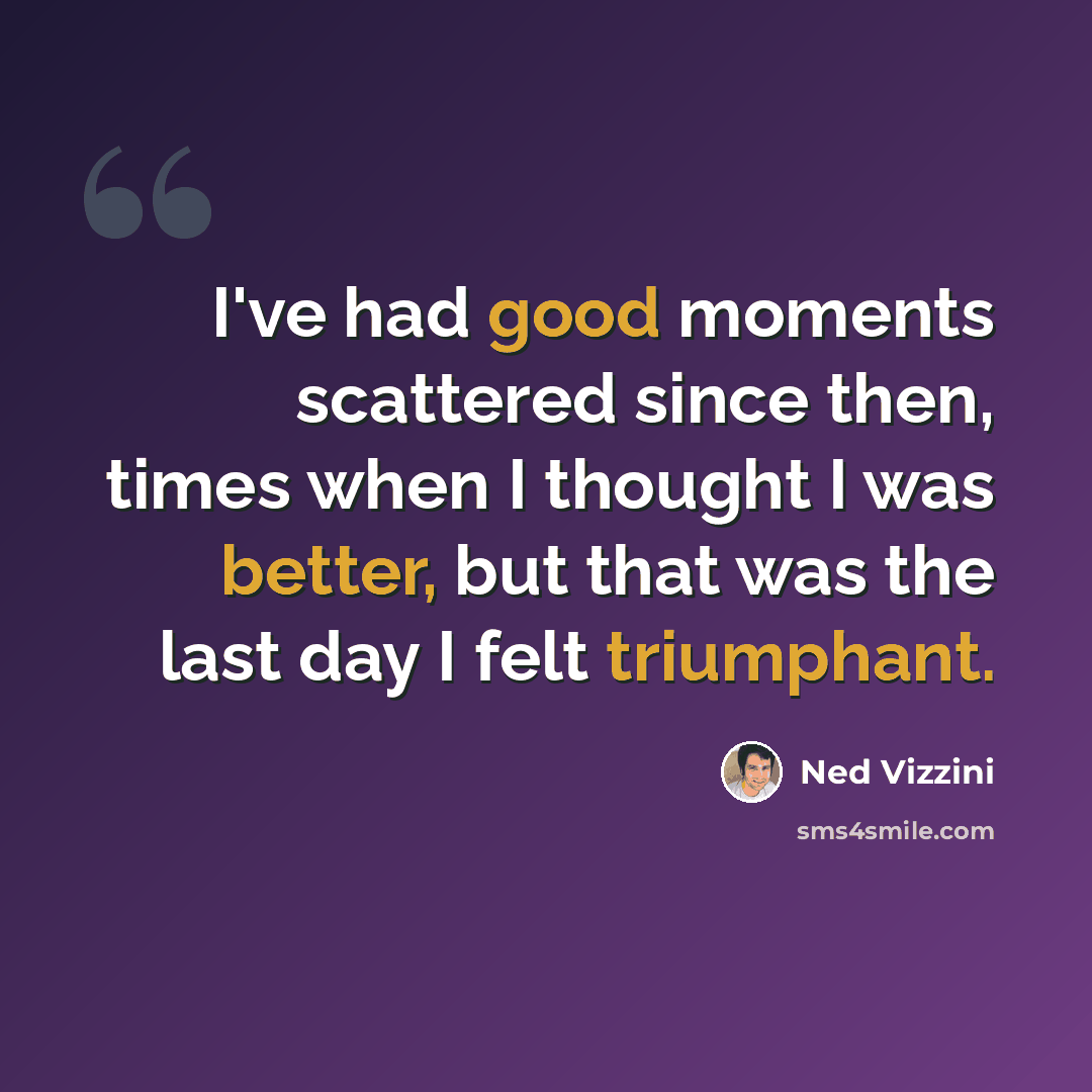“I've had good moments scattered since then, times when I thought I was better, but that was the last day I felt triumphant.” quote by Ned Vizzini