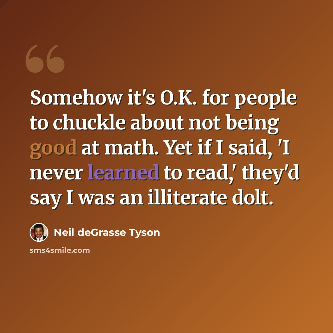 “Somehow it's O.K. for people to chuckle about not being good at math. Yet if I said, 'I never learned to read,' they'd say I was an illiterate dolt.” quote by Neil deGrasse Tyson