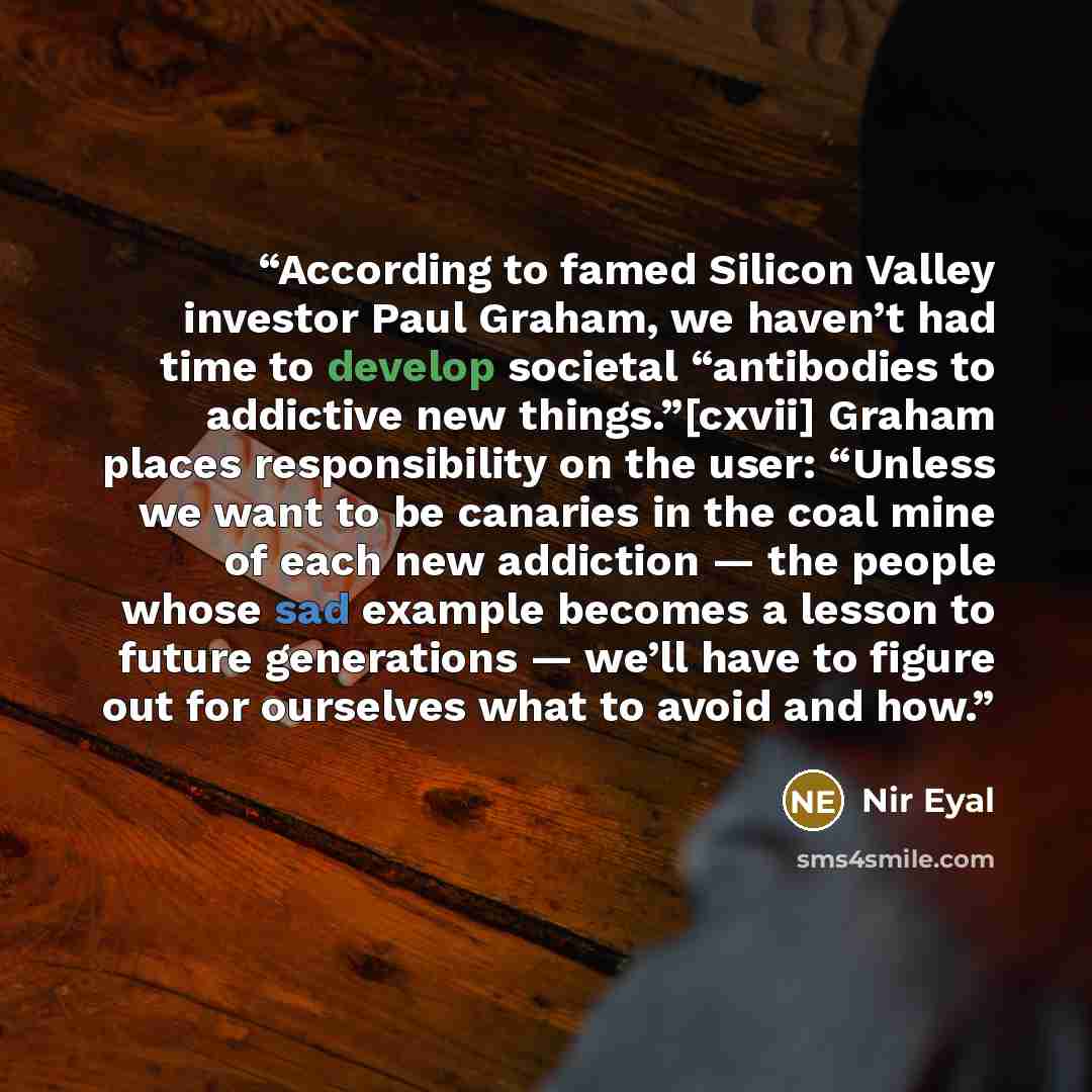 “According to famed Silicon Valley investor Paul Graham, we haven’t had time to develop societal “antibodies to addictive new things.”[cxvii] Graham places responsibility on the user: “Unless we want to be canaries in the coal mine of each new addiction — the people whose sad example becomes a…” quote by Nir Eyal
