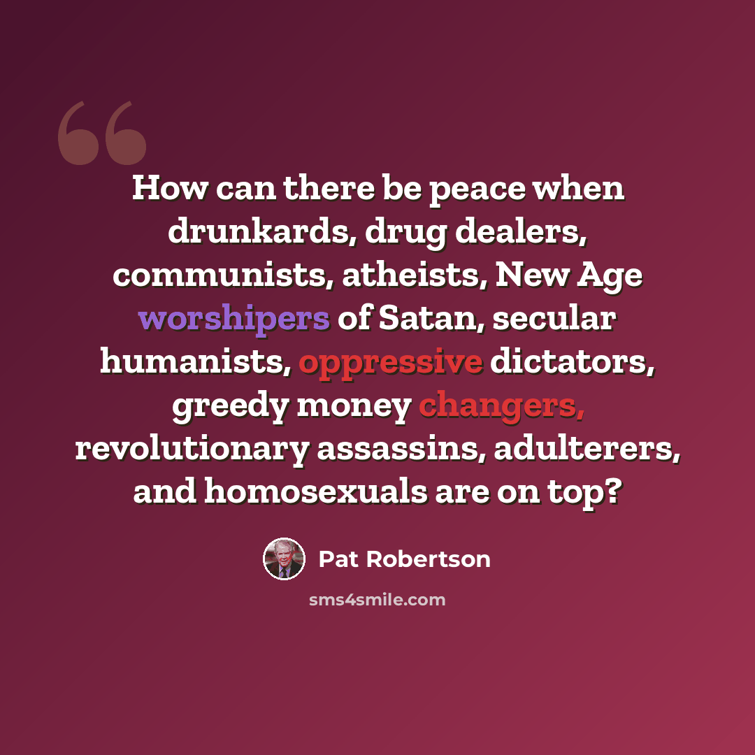 “How can there be peace when drunkards, drug dealers, communists, atheists, New Age worshipers of Satan, secular humanists, oppressive dictators, greedy money changers, revolutionary assassins, adulterers, and homosexuals are on top?” quote by Pat Robertson
