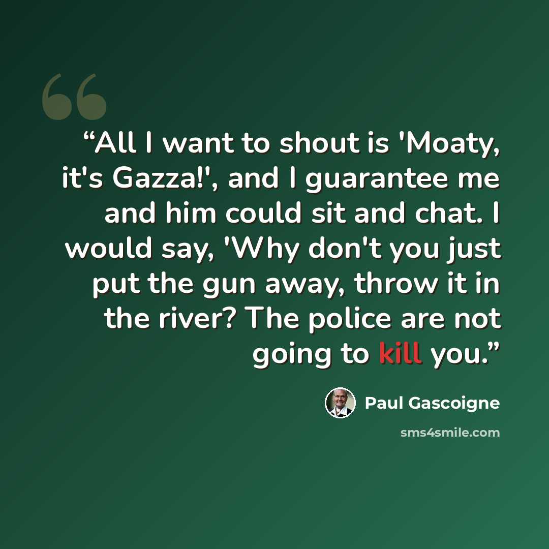 “All I want to shout is 'Moaty, it's Gazza!', and I guarantee me and him could sit and chat. I would say, 'Why don't you just put the gun away, throw it in the river? The police are not going to kill you.” quote by Paul Gascoigne