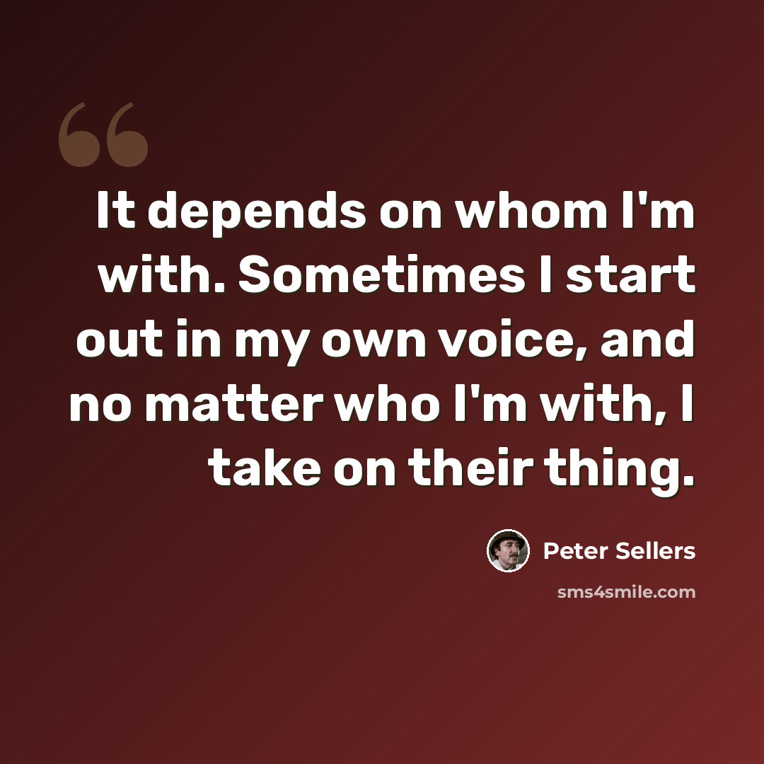 “It depends on whom I'm with. Sometimes I start out in my own voice, and no matter who I'm with, I take on their thing.” quote by Peter Sellers