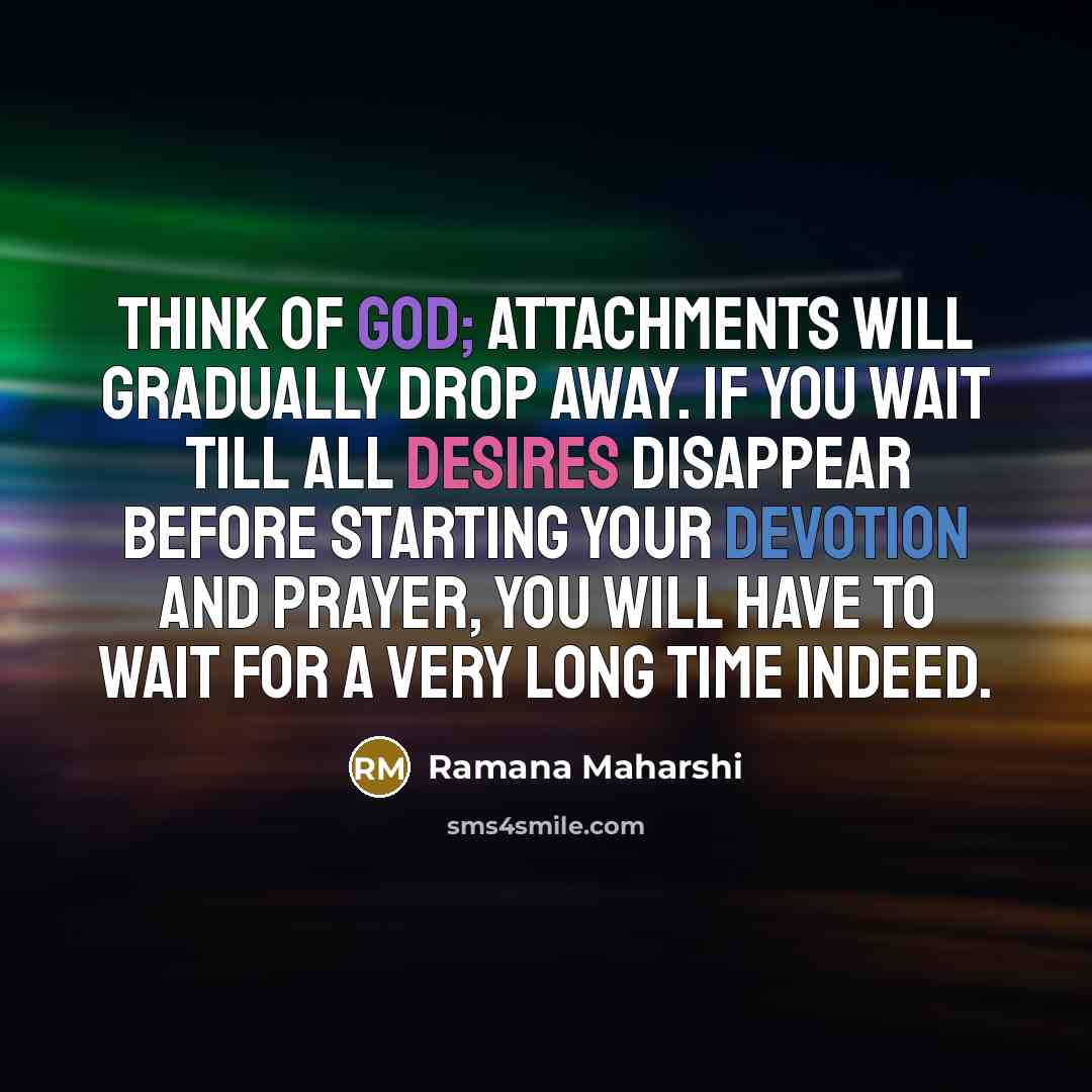 “Think of God; attachments will gradually drop away. If you wait till all desires disappear before starting your devotion and prayer, you will have to wait for a very long time indeed.” quote by Ramana Maharshi