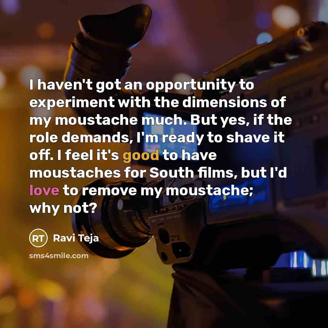 “I haven't got an opportunity to experiment with the dimensions of my moustache much. But yes, if the role demands, I'm ready to shave it off. I feel it's good to have moustaches for South films, but I'd love to remove my moustache; why not?” quote by Ravi Teja