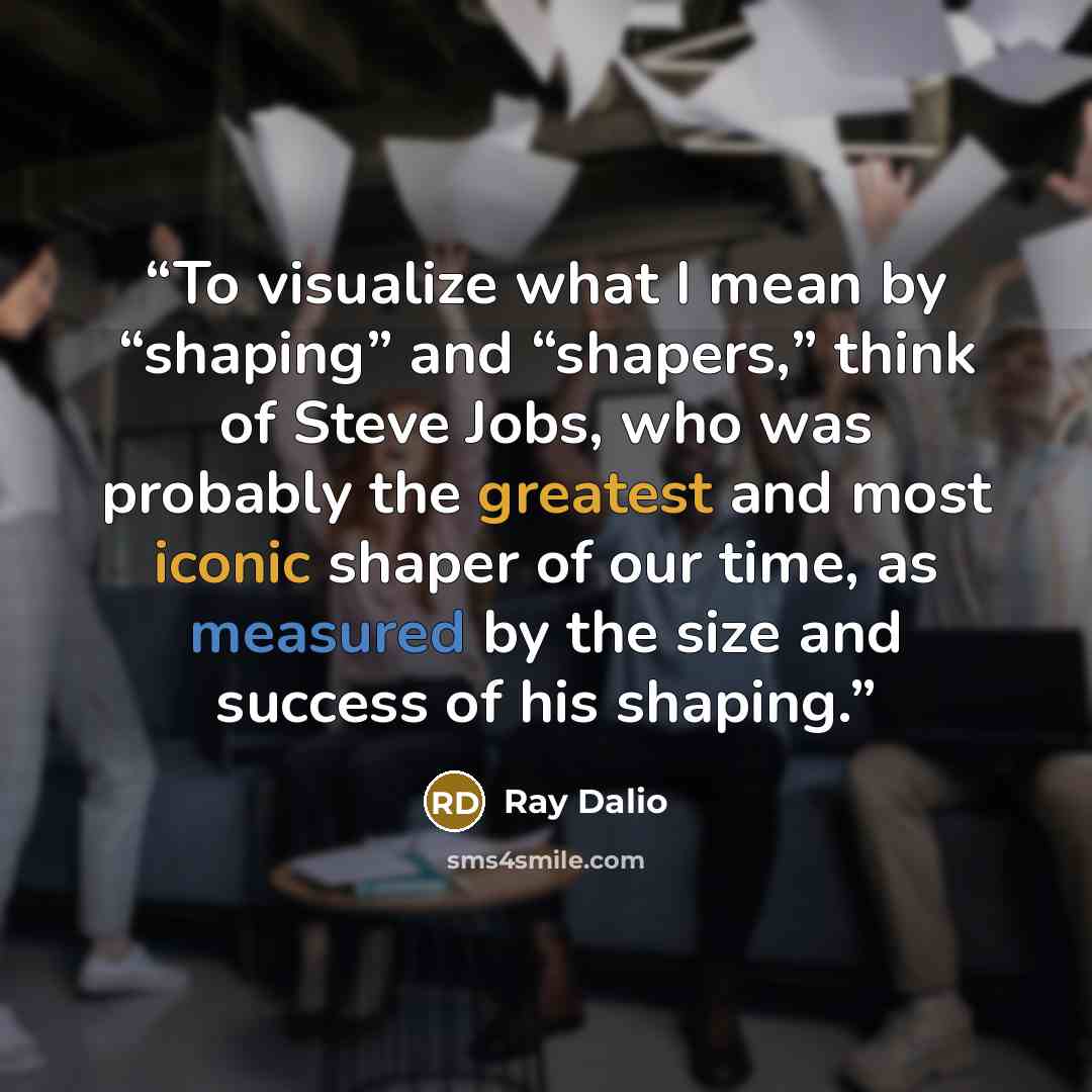 “To visualize what I mean by “shaping” and “shapers,” think of Steve Jobs, who was probably the greatest and most iconic shaper of our time, as measured by the size and success of his shaping.” quote by Ray Dalio