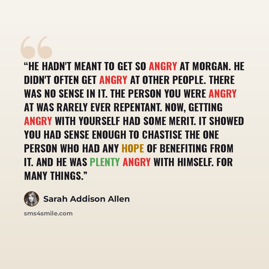 “He hadn't meant to get so angry at Morgan. He didn't often get angry at other people. There was no sense in it. The person you were angry at was rarely ever repentant. Now, getting angry with yourself had some merit. It showed you had sense enough to chastise the one person who had any hope of…” quote by Sarah Addison Allen