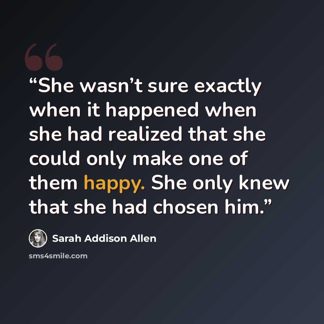 “She wasn’t sure exactly when it happened when she had realized that she could only make one of them happy. She only knew that she had chosen him.” quote by Sarah Addison Allen